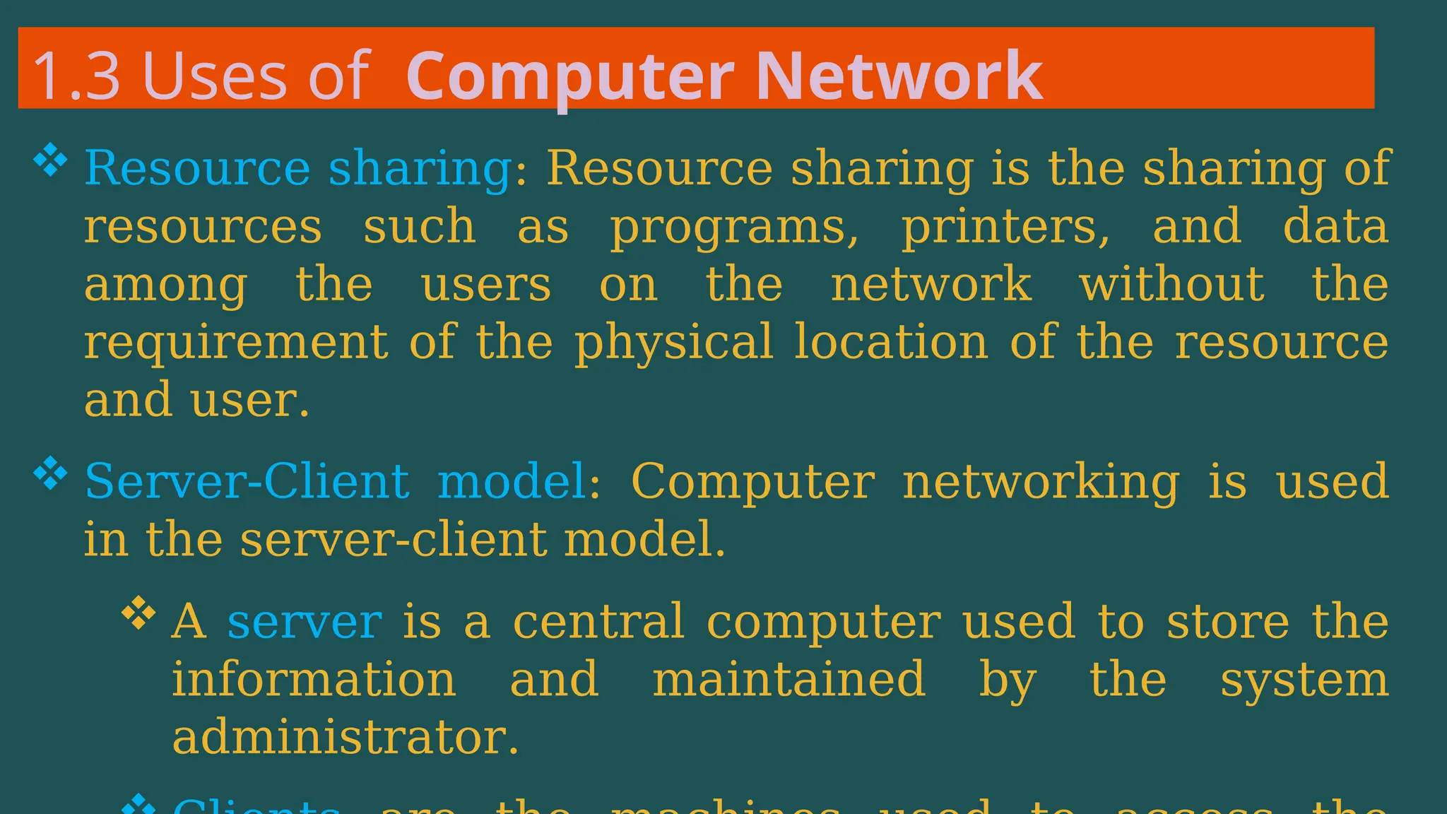1.3 Uses of Computer Network
 Resource sharing: Resource sharing is the sharing of
resources such as programs, printers, and data
among the users on the network without the
requirement of the physical location of the resource
and user.
 Server-Client model: Computer networking is used
in the server-client model.
 A server is a central computer used to store the
information and maintained by the system
administrator.
 