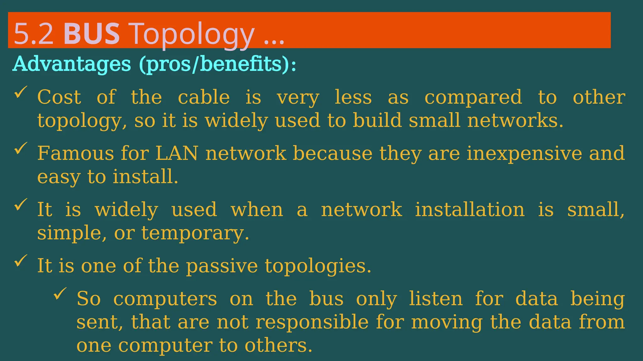 5.2 BUS Topology …
Advantages (pros/benefits):
 Cost of the cable is very less as compared to other
topology, so it is widely used to build small networks.
 Famous for LAN network because they are inexpensive and
easy to install.
 It is widely used when a network installation is small,
simple, or temporary.
 It is one of the passive topologies.
 So computers on the bus only listen for data being
sent, that are not responsible for moving the data from
one computer to others.
 
