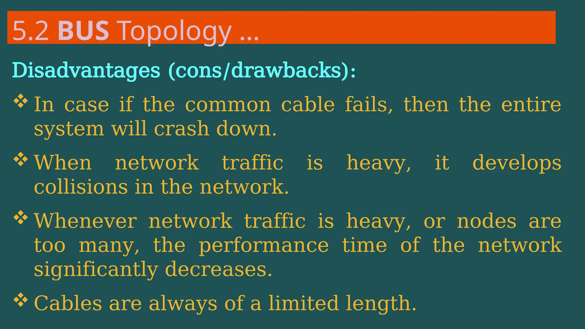 5.2 BUS Topology …
Disadvantages (cons/drawbacks):
 In case if the common cable fails, then the entire
system will crash down.
 When network traffic is heavy, it develops
collisions in the network.
 Whenever network traffic is heavy, or nodes are
too many, the performance time of the network
significantly decreases.
 Cables are always of a limited length.
 