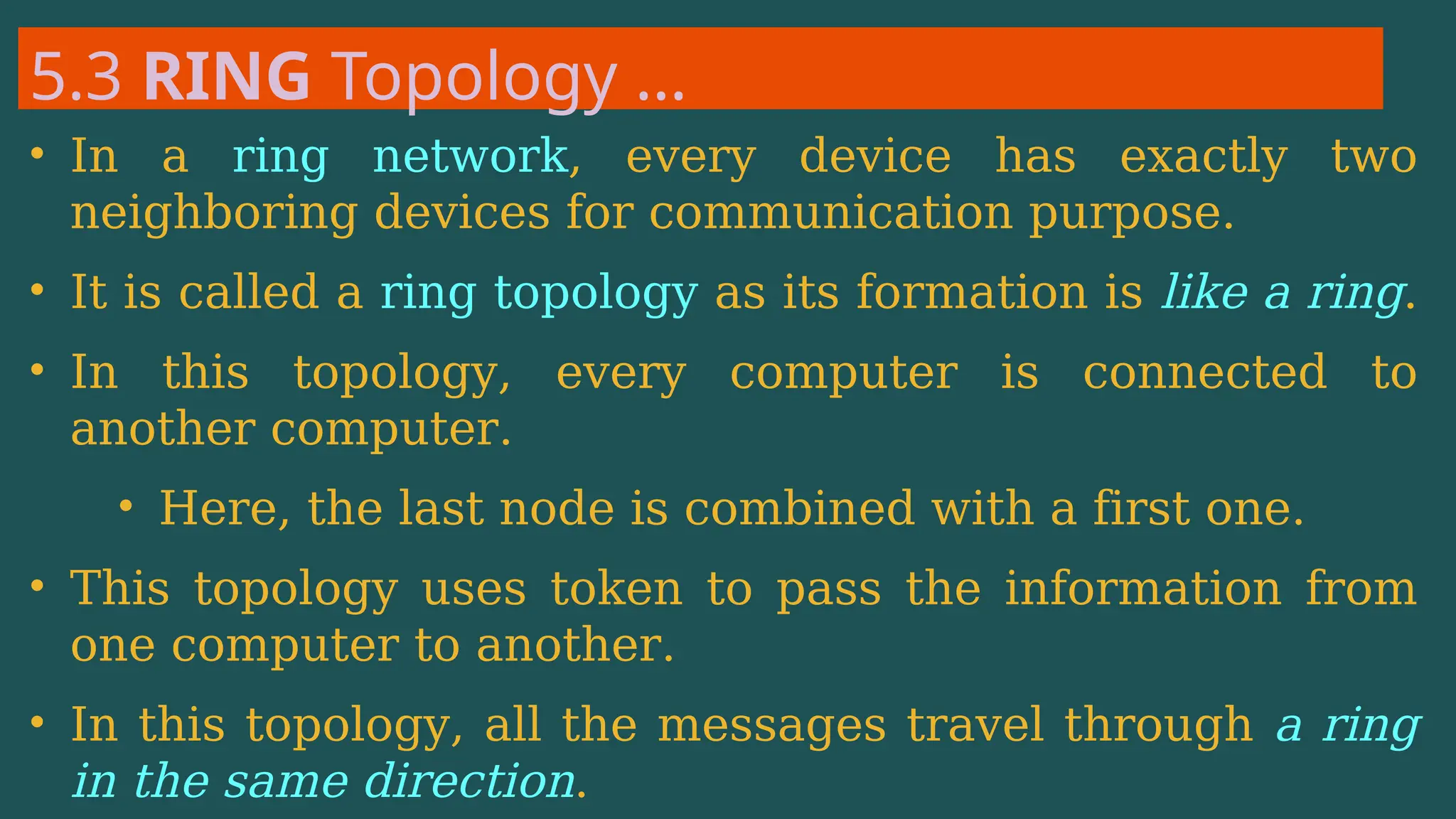 5.3 RING Topology …
• In a ring network, every device has exactly two
neighboring devices for communication purpose.
• It is called a ring topology as its formation is like a ring.
• In this topology, every computer is connected to
another computer.
• Here, the last node is combined with a first one.
• This topology uses token to pass the information from
one computer to another.
• In this topology, all the messages travel through a ring
in the same direction.
 