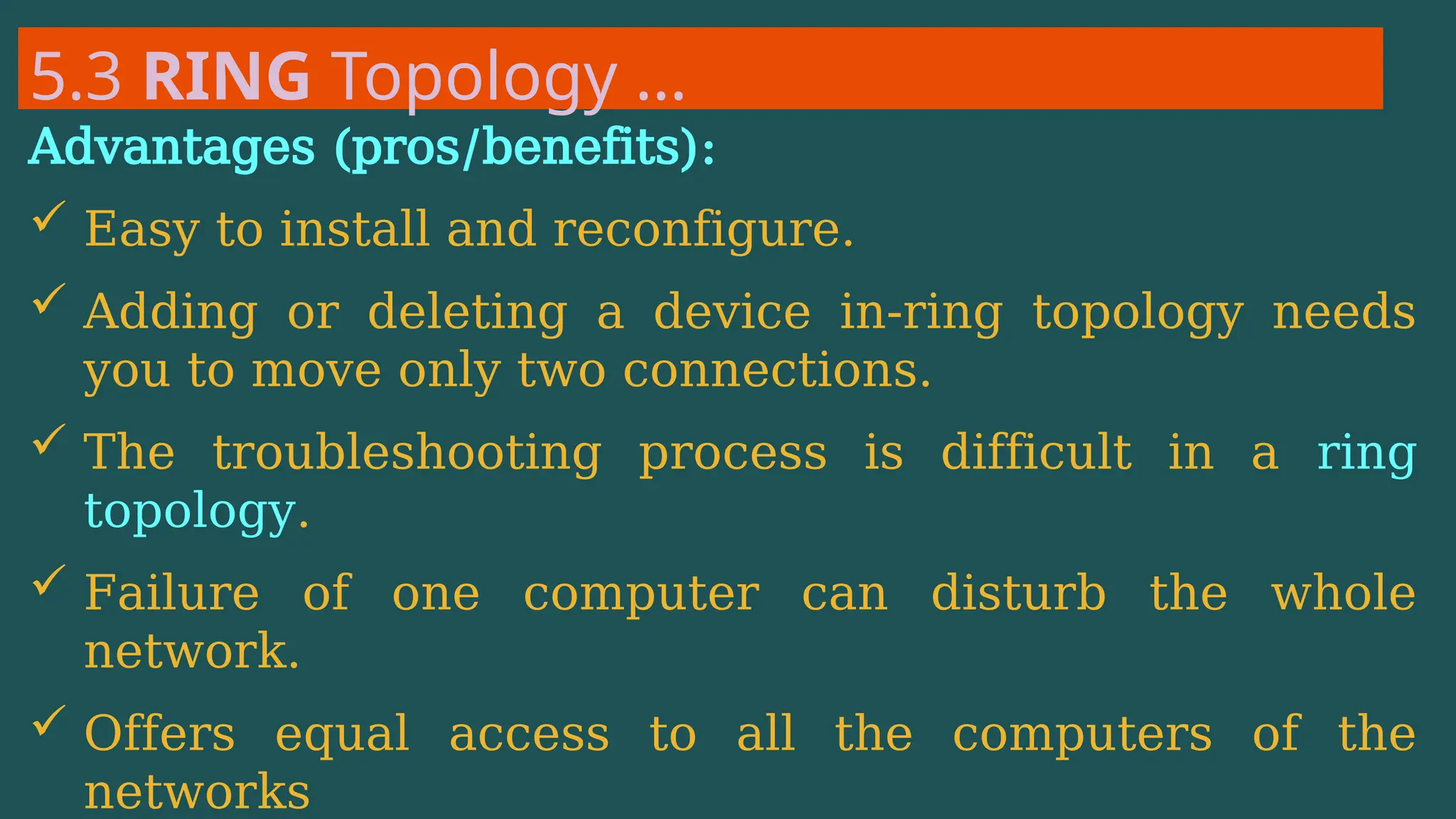 5.3 RING Topology …
Advantages (pros/benefits):
 Easy to install and reconfigure.
 Adding or deleting a device in-ring topology needs
you to move only two connections.
 The troubleshooting process is difficult in a ring
topology.
 Failure of one computer can disturb the whole
network.
 Offers equal access to all the computers of the
networks
 