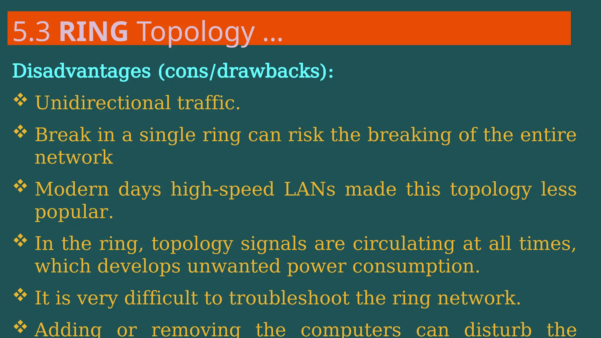 5.3 RING Topology …
Disadvantages (cons/drawbacks):
 Unidirectional traffic.
 Break in a single ring can risk the breaking of the entire
network
 Modern days high-speed LANs made this topology less
popular.
 In the ring, topology signals are circulating at all times,
which develops unwanted power consumption.
 It is very difficult to troubleshoot the ring network.
 Adding or removing the computers can disturb the
 