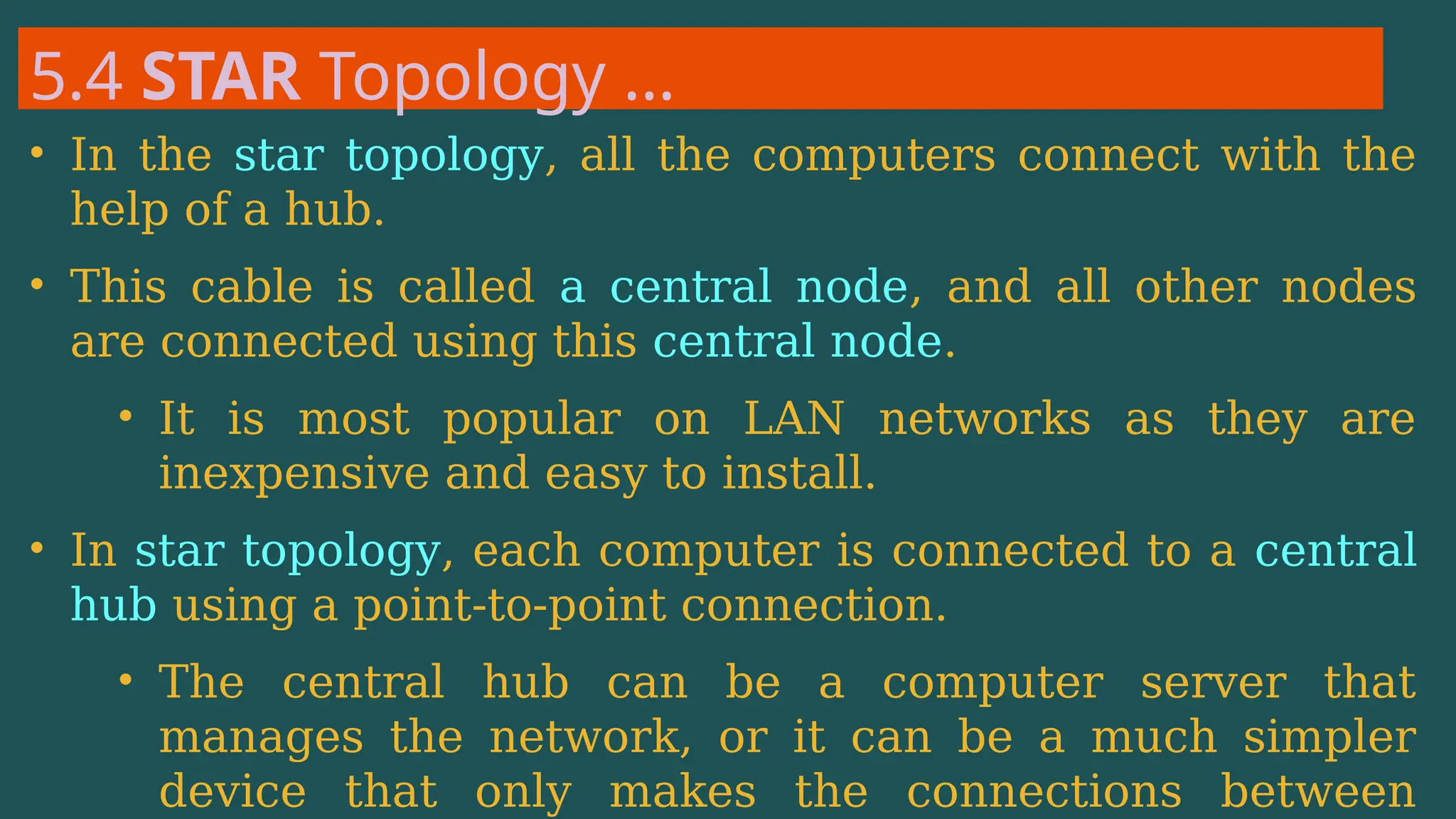 5.4 STAR Topology …
• In the star topology, all the computers connect with the
help of a hub.
• This cable is called a central node, and all other nodes
are connected using this central node.
• It is most popular on LAN networks as they are
inexpensive and easy to install.
• In star topology, each computer is connected to a central
hub using a point-to-point connection.
• The central hub can be a computer server that
manages the network, or it can be a much simpler
device that only makes the connections between
 