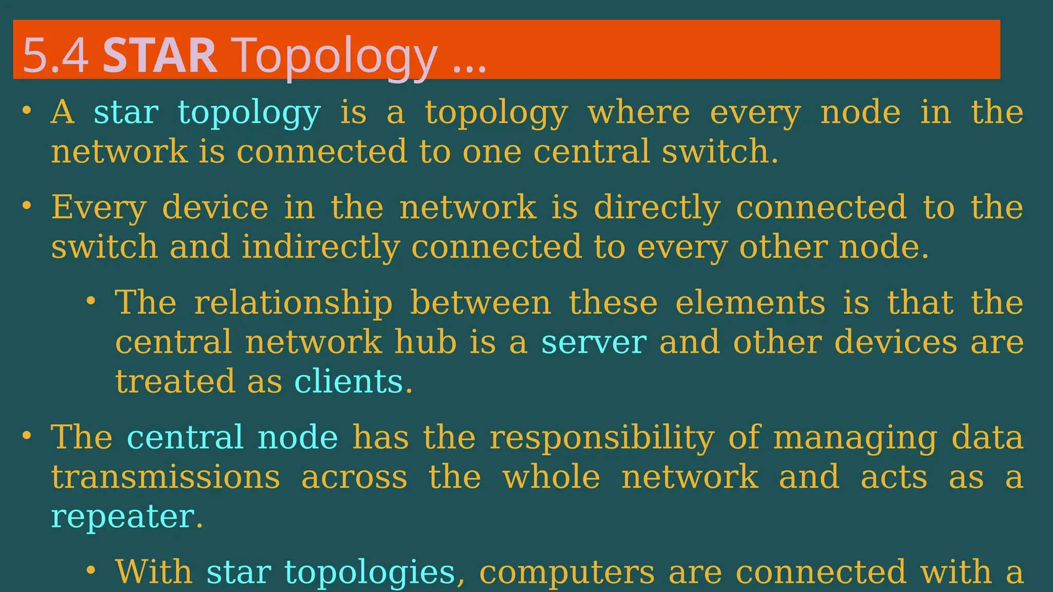 5.4 STAR Topology …
• A star topology is a topology where every node in the
network is connected to one central switch.
• Every device in the network is directly connected to the
switch and indirectly connected to every other node.
• The relationship between these elements is that the
central network hub is a server and other devices are
treated as clients.
• The central node has the responsibility of managing data
transmissions across the whole network and acts as a
repeater.
• With star topologies, computers are connected with a
 