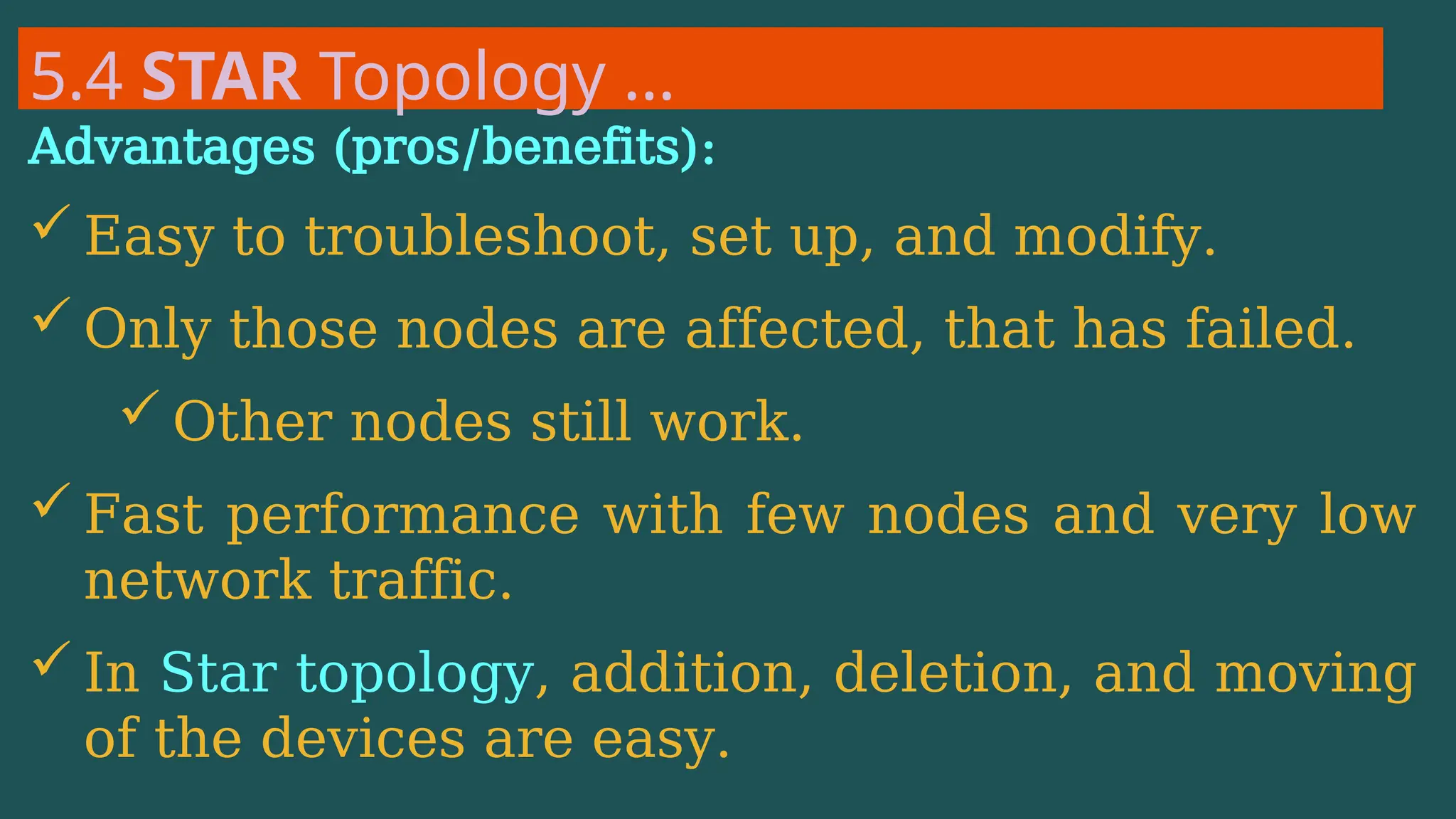 5.4 STAR Topology …
Advantages (pros/benefits):
 Easy to troubleshoot, set up, and modify.
 Only those nodes are affected, that has failed.
 Other nodes still work.
 Fast performance with few nodes and very low
network traffic.
 In Star topology, addition, deletion, and moving
of the devices are easy.
 