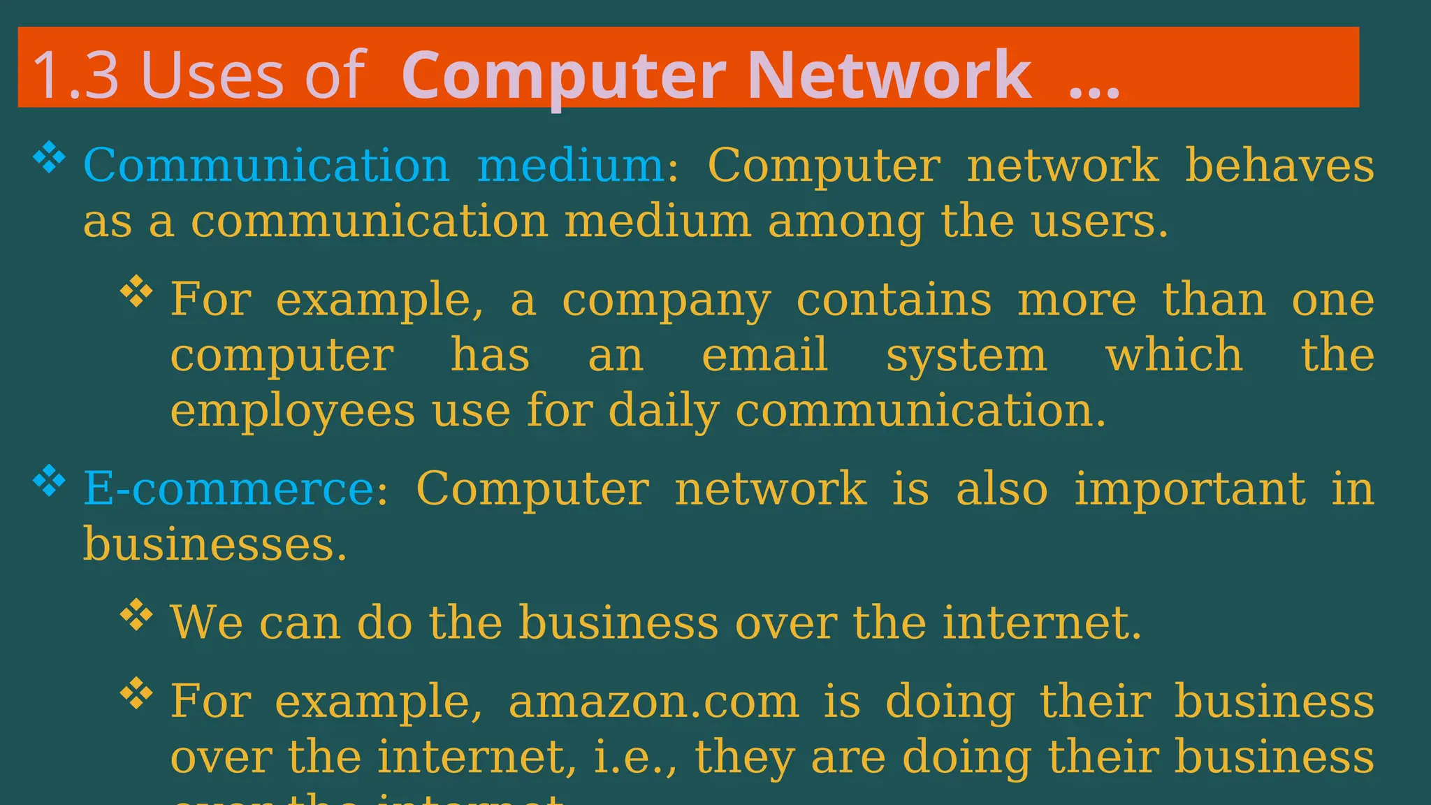 1.3 Uses of Computer Network …
 Communication medium: Computer network behaves
as a communication medium among the users.
 For example, a company contains more than one
computer has an email system which the
employees use for daily communication.
 E-commerce: Computer network is also important in
businesses.
 We can do the business over the internet.
 For example, amazon.com is doing their business
over the internet, i.e., they are doing their business
 