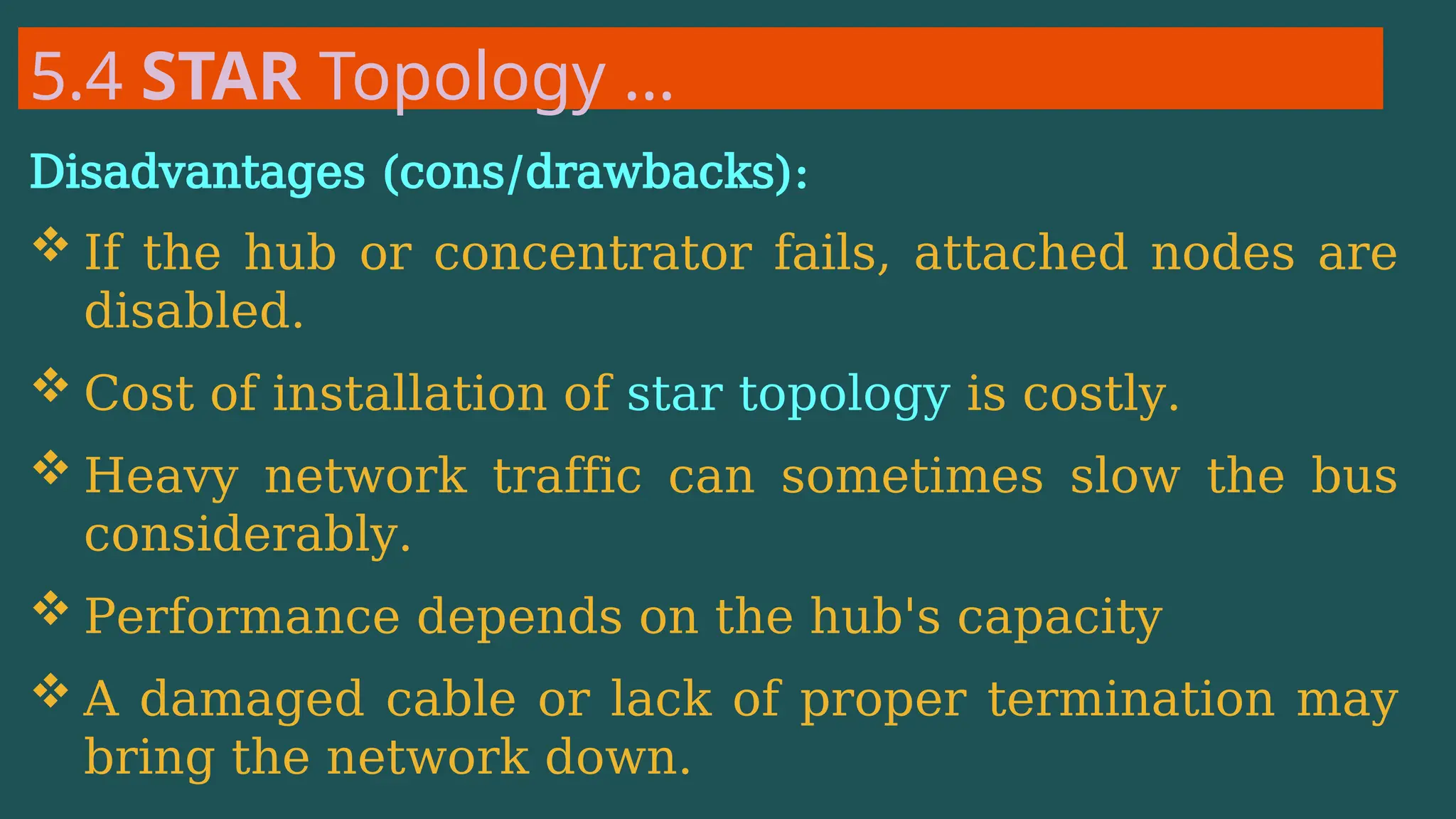 5.4 STAR Topology …
Disadvantages (cons/drawbacks):
 If the hub or concentrator fails, attached nodes are
disabled.
 Cost of installation of star topology is costly.
 Heavy network traffic can sometimes slow the bus
considerably.
 Performance depends on the hub's capacity
 A damaged cable or lack of proper termination may
bring the network down.
 