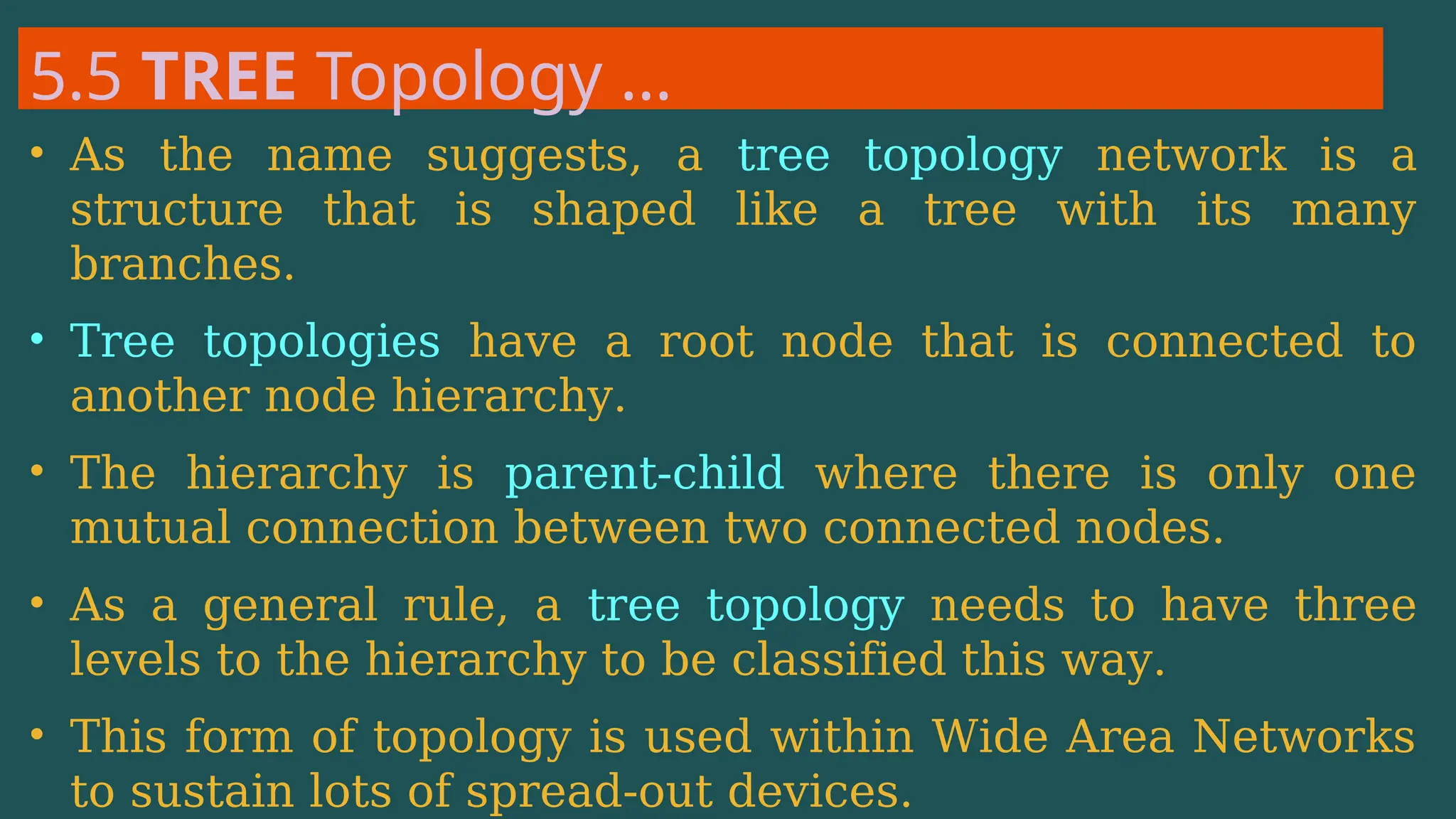 5.5 TREE Topology …
• As the name suggests, a tree topology network is a
structure that is shaped like a tree with its many
branches.
• Tree topologies have a root node that is connected to
another node hierarchy.
• The hierarchy is parent-child where there is only one
mutual connection between two connected nodes.
• As a general rule, a tree topology needs to have three
levels to the hierarchy to be classified this way.
• This form of topology is used within Wide Area Networks
to sustain lots of spread-out devices.
 