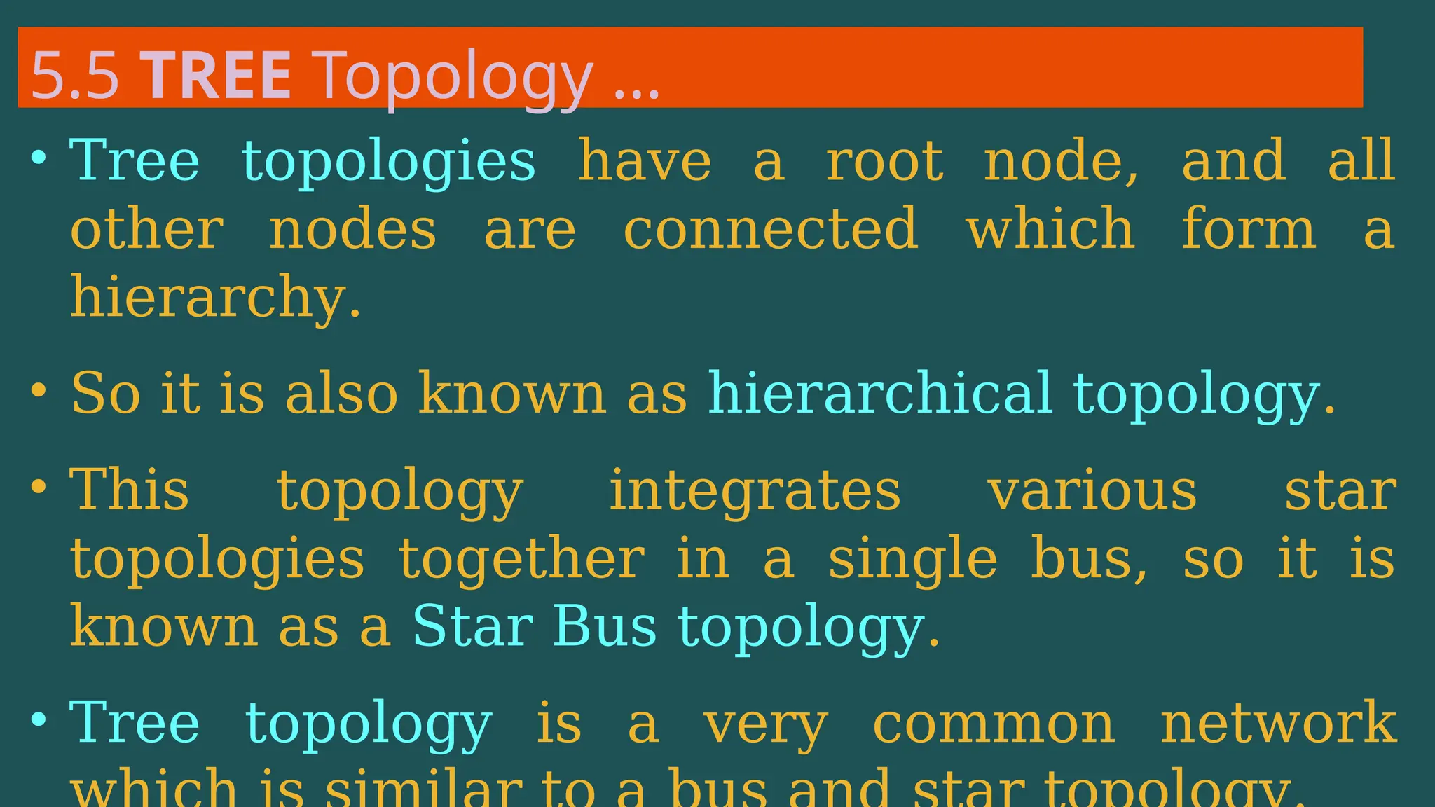 5.5 TREE Topology …
• Tree topologies have a root node, and all
other nodes are connected which form a
hierarchy.
• So it is also known as hierarchical topology.
• This topology integrates various star
topologies together in a single bus, so it is
known as a Star Bus topology.
• Tree topology is a very common network
 