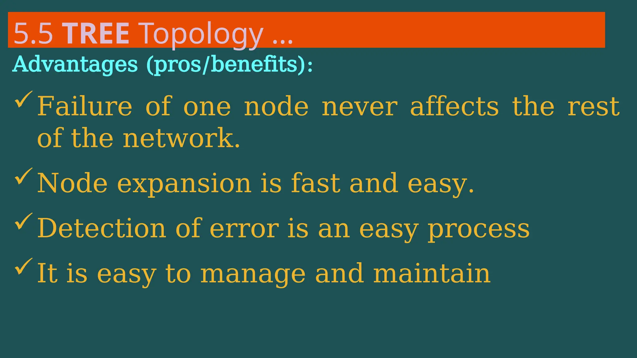 5.5 TREE Topology …
Advantages (pros/benefits):
Failure of one node never affects the rest
of the network.
Node expansion is fast and easy.
Detection of error is an easy process
It is easy to manage and maintain
 