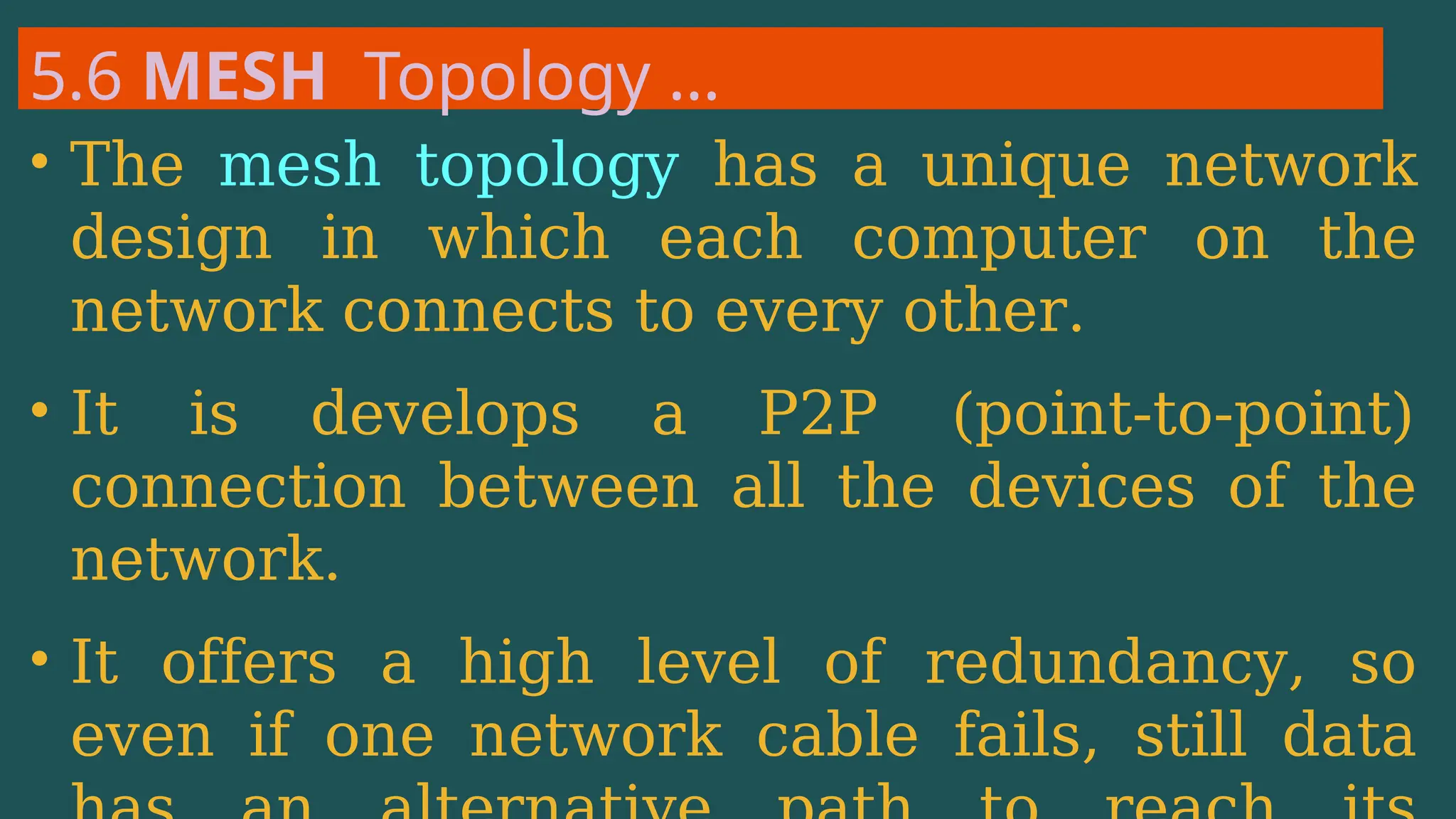 5.6 MESH Topology …
• The mesh topology has a unique network
design in which each computer on the
network connects to every other.
• It is develops a P2P (point-to-point)
connection between all the devices of the
network.
• It offers a high level of redundancy, so
even if one network cable fails, still data
 