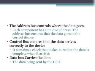 The Address bus controls where the data goes. Each component has a unique address. The address bus ensures that the data goes to the correct device Control Bus ensures that the data arrives correctly to the device It contains a check that makes sure that the data is complete when it arrives Data bus Carries the data The data being sent by the CPU 