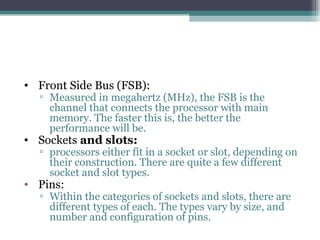 Front Side Bus (FSB):  Measured in megahertz (MHz), the FSB is the channel that connects the processor with main memory. The faster this is, the better the performance will be.  Sockets  and slots:  processors either fit in a socket or slot, depending on their construction. There are quite a few different socket and slot types. Pins:  Within the categories of sockets and slots, there are different types of each. The types vary by size, and number and configuration of pins. 