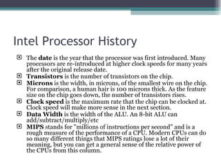 Intel Processor History The  date  is the year that the processor was first introduced. Many processors are re-introduced at higher clock speeds for many years after the original release date.  Transistors  is the number of transistors on the chip.  Microns  is the width, in microns, of the smallest wire on the chip. For comparison, a human hair is 100 microns thick. As the feature size on the chip goes down, the number of transistors rises.  Clock speed  is the maximum rate that the chip can be clocked at. Clock speed will make more sense in the next section.  Data Width  is the width of the ALU. An 8-bit ALU can add/subtract/multiply/etc MIPS  stands for "millions of instructions per second" and is a rough measure of the performance of a CPU. Modern CPUs can do so many different things that MIPS ratings lose a lot of their meaning, but you can get a general sense of the relative power of the CPUs from this column.  