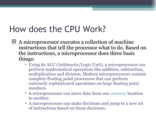 How does the CPU Work? A microprocessor executes a collection of machine instructions that tell the processor what to do. Based on the instructions, a microprocessor does three basic things: Using its ALU (Arithmetic/Logic Unit), a microprocessor can perform mathematical operations like addition, subtraction, multiplication and division. Modern microprocessors contain complete floating point processors that can perform extremely sophisticated operations on large floating point numbers. A microprocessor can move data from one  memory  location to another. A microprocessor can make decisions and jump to a new set of instructions based on those decisions. 