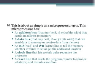 This is about as simple as a microprocessor gets. This microprocessor has:  An  address bus  (that may be 8, 16 or 32 bits wide) that sends an address to memory  A  data bus  (that may be 8, 16 or 32 bits wide) that can send data to memory or receive data from memory  An  RD  (read) and  WR  (write) line to tell the memory whether it wants to set or get the addressed location  A  clock line  that lets a clock pulse sequence the processor  A  reset line  that resets the program counter to zero (or whatever) and restarts execution  