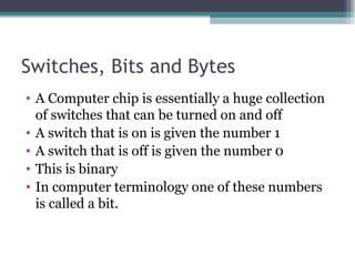Switches, Bits and Bytes A Computer chip is essentially a huge collection of switches that can be turned on and off A switch that is on is given the number 1 A switch that is off is given the number 0 This is binary In computer terminology one of these numbers is called a bit. 