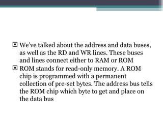 We’ve talked about the address and data buses, as well as the RD and WR lines. These buses and lines connect either to RAM or ROM  ROM stands for read-only memory. A ROM chip is programmed with a permanent collection of pre-set bytes. The address bus tells the ROM chip which byte to get and place on the data bus 