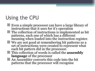 Using the CPU Even a simple processor can have a large library of instructions that it uses for it’s operation The collection of instructions is implemented as bit patterns, each one of which has a different meaning when loaded into the instruction register. We are not good at remembering bit patterns so a set of instructions were created to represent what each bit pattern did in the processor. This collection of words is called the  assembly language  of the processor An Assembler converts this code into the bit patterns that the processor will recognise 
