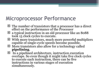 Microprocessor Performance The number of transistors that a processor has a direct effect on the performance of the Processor a typical instruction in an old processor like an 8088 took 15 clock cycles to execute. With more transistors, much more powerful multipliers capable of single-cycle speeds become possible. More transistors also allow for a technology called  pipelining . In a pipelined architecture, instruction execution overlaps. So even though it might take five clock cycles to execute each instruction, there can be five instructions in various stages of execution simultaneously.  