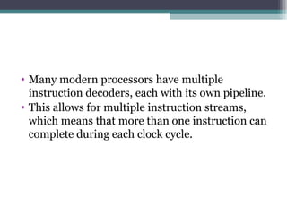 Many modern processors have multiple instruction decoders, each with its own pipeline. This allows for multiple instruction streams, which means that more than one instruction can complete during each clock cycle. 