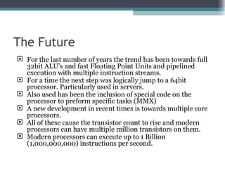 The Future For the last number of years the trend has been towards full 32bit ALU’s and fast Floating Point Units and pipelined execution with multiple instruction streams. For a time the next step was logically jump to a 64bit processor. Particularly used in servers. Also used has been the inclusion of special code on the processor to preform specific tasks (MMX) A new development in recent times is towards multiple core processors. All of these cause the transistor count to rise and modern processors can have multiple million transistors on them. Modern processors can execute up to 1 Billion (1,000,000,000) instructions per second. 