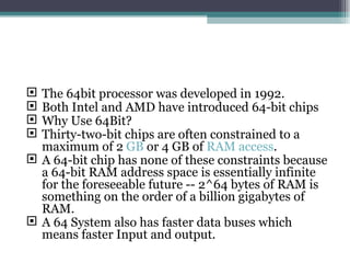 The 64bit processor was developed in 1992. Both Intel and AMD have introduced 64-bit chips Why Use 64Bit? Thirty-two-bit chips are often constrained to a maximum of 2  GB  or 4 GB of  RAM access . A 64-bit chip has none of these constraints because a 64-bit RAM address space is essentially infinite for the foreseeable future -- 2^64 bytes of RAM is something on the order of a billion gigabytes of RAM. A 64 System also has faster data buses which means faster Input and output. 