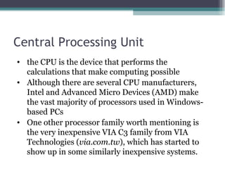 Central Processing Unit the CPU is the device that performs the calculations that make computing possible Although there are several CPU manufacturers, Intel and Advanced Micro Devices (AMD) make the vast majority of processors used in Windows-based PCs One other processor family worth mentioning is the very inexpensive VIA C3 family from VIA Technologies ( via.com.tw ), which has started to show up in some similarly inexpensive systems. 