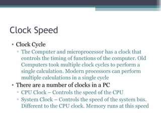 Clock Speed Clock Cycle The Computer and microprocessor has a clock that controls the timing of functions of the computer. Old Computers took multiple clock cycles to perform a single calculation. Modern processors can perform multiple calculations in a single cycle There are a number of clocks in a PC CPU Clock – Controls the speed of the CPU System Clock – Controls the speed of the system bus. Different to the CPU clock. Memory runs at this speed 