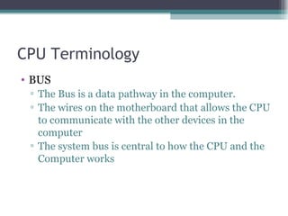CPU Terminology BUS The Bus is a data pathway in the computer. The wires on the motherboard that allows the CPU to communicate with the other devices in the computer The system bus is central to how the CPU and the Computer works 