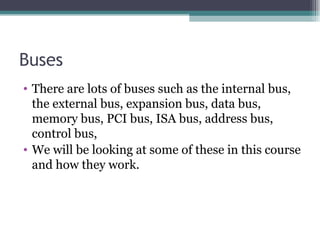 Buses There are lots of buses such as the internal bus, the external bus, expansion bus, data bus, memory bus, PCI bus, ISA bus, address bus, control bus, We will be looking at some of these in this course and how they work. 