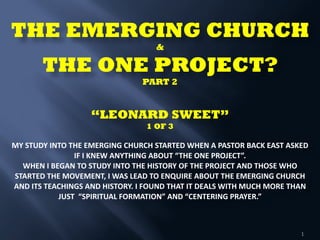 THE EMERGING CHURCH  
& 
THE ONE PROJECT? 
PART 2 
 
 
“LEONARD SWEET” 
1 OF 3 
 
MY	
  STUDY	
  INTO	
  THE	
  EMERGING	
  CHURCH	
  STARTED	
  WHEN	
  A	
  PASTOR	
  BACK	
  EAST	
  ASKED	
  
IF	
  I	
  KNEW	
  ANYTHING	
  ABOUT	
  “THE	
  ONE	
  PROJECT”.	
  	
  
WHEN	
  I	
  BEGAN	
  TO	
  STUDY	
  INTO	
  THE	
  HISTORY	
  OF	
  THE	
  PROJECT	
  AND	
  THOSE	
  WHO	
  
STARTED	
  THE	
  MOVEMENT,	
  I	
  WAS	
  LEAD	
  TO	
  ENQUIRE	
  ABOUT	
  THE	
  EMERGING	
  CHURCH	
  
AND	
  ITS	
  TEACHINGS	
  AND	
  HISTORY.	
  I	
  FOUND	
  THAT	
  IT	
  DEALS	
  WITH	
  MUCH	
  MORE	
  THAN	
  
JUST	
  	
  “SPIRITUAL	
  FORMATION”	
  AND	
  “CENTERING	
  PRAYER.”	
   
 
1
 