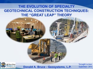 THE EVOLUTION OF SPECIALTY
GEOTECHNICAL CONSTRUCTION TECHNIQUES:
THE “GREAT LEAP” THEORY
Donald A. Bruce - Geosystems, L.P.
Terzaghi Lecture
September, 2015
 
