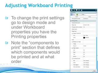 Adjusting Workboard Printing

  To change the print settings
  go to design mode and
  under Workboard
  properties you have the
  Printing properties
  Note the “components to
  print” section that defines
  which components would
  be printed and at what
  order
 