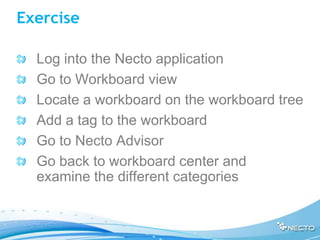 Exercise

  Log into the Necto application
  Go to Workboard view
  Locate a workboard on the workboard tree
  Add a tag to the workboard
  Go to Necto Advisor
  Go back to workboard center and
  examine the different categories
 