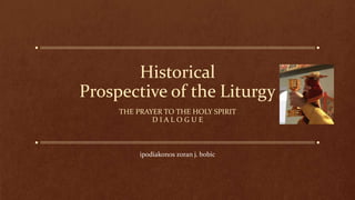 Historical
Prospective of the Liturgy
THE PRAYER TO THE HOLY SPIRIT
D I A L O G U E
ipodiakonos zoran j. bobic
 