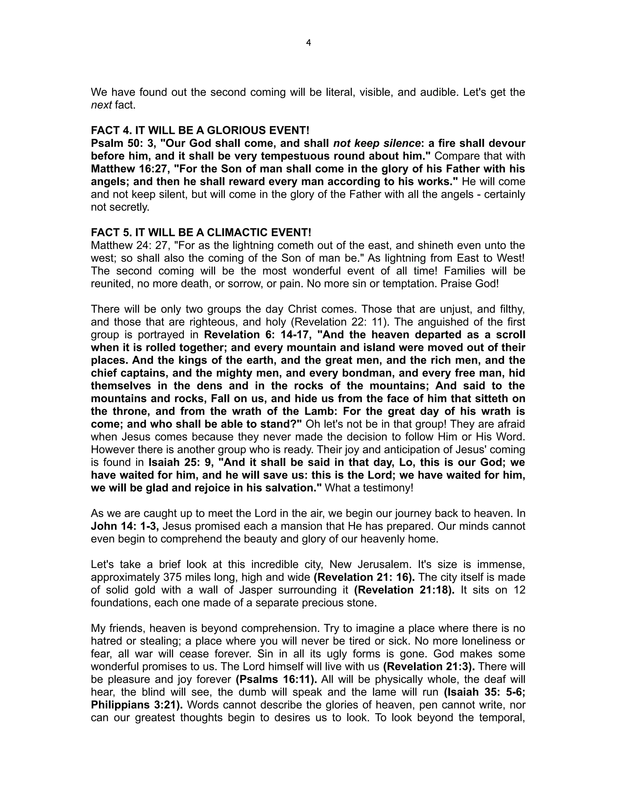 4




We have found out the second coming will be literal, visible, and audible. Let's get the
next fact.

FACT 4. IT WILL BE A GLORIOUS EVENT!
Psalm 50: 3, "Our God shall come, and shall not keep silence: a fire shall devour
before him, and it shall be very tempestuous round about him." Compare that with
Matthew 16:27, "For the Son of man shall come in the glory of his Father with his
angels; and then he shall reward every man according to his works." He will come
and not keep silent, but will come in the glory of the Father with all the angels - certainly
not secretly.

FACT 5. IT WILL BE A CLIMACTIC EVENT!
Matthew 24: 27, "For as the lightning cometh out of the east, and shineth even unto the
west; so shall also the coming of the Son of man be." As lightning from East to West!
The second coming will be the most wonderful event of all time! Families will be
reunited, no more death, or sorrow, or pain. No more sin or temptation. Praise God!

There will be only two groups the day Christ comes. Those that are unjust, and filthy,
and those that are righteous, and holy (Revelation 22: 11). The anguished of the first
group is portrayed in Revelation 6: 14-17, "And the heaven departed as a scroll
when it is rolled together; and every mountain and island were moved out of their
places. And the kings of the earth, and the great men, and the rich men, and the
chief captains, and the mighty men, and every bondman, and every free man, hid
themselves in the dens and in the rocks of the mountains; And said to the
mountains and rocks, Fall on us, and hide us from the face of him that sitteth on
the throne, and from the wrath of the Lamb: For the great day of his wrath is
come; and who shall be able to stand?" Oh let's not be in that group! They are afraid
when Jesus comes because they never made the decision to follow Him or His Word.
However there is another group who is ready. Their joy and anticipation of Jesus' coming
is found in Isaiah 25: 9, "And it shall be said in that day, Lo, this is our God; we
have waited for him, and he will save us: this is the Lord; we have waited for him,
we will be glad and rejoice in his salvation." What a testimony!

As we are caught up to meet the Lord in the air, we begin our journey back to heaven. In
John 14: 1-3, Jesus promised each a mansion that He has prepared. Our minds cannot
even begin to comprehend the beauty and glory of our heavenly home.

Let's take a brief look at this incredible city, New Jerusalem. It's size is immense,
approximately 375 miles long, high and wide (Revelation 21: 16). The city itself is made
of solid gold with a wall of Jasper surrounding it (Revelation 21:18). It sits on 12
foundations, each one made of a separate precious stone.

My friends, heaven is beyond comprehension. Try to imagine a place where there is no
hatred or stealing; a place where you will never be tired or sick. No more loneliness or
fear, all war will cease forever. Sin in all its ugly forms is gone. God makes some
wonderful promises to us. The Lord himself will live with us (Revelation 21:3). There will
be pleasure and joy forever (Psalms 16:11). All will be physically whole, the deaf will
hear, the blind will see, the dumb will speak and the lame will run (Isaiah 35: 5-6;
Philippians 3:21). Words cannot describe the glories of heaven, pen cannot write, nor
can our greatest thoughts begin to desires us to look. To look beyond the temporal,
 
