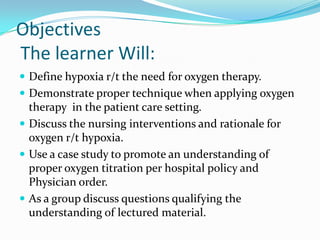 Objectives The learner Will: Define hypoxia r/t the need for oxygen therapy. Demonstrate proper technique when applying oxygen therapy  in the patient care setting. Discuss the nursing interventions and rationale for oxygen r/t hypoxia. Use a case study to promote an understanding of proper oxygen titration per hospital policy and Physician order. As a group discuss questions qualifying the understanding of lectured material. 