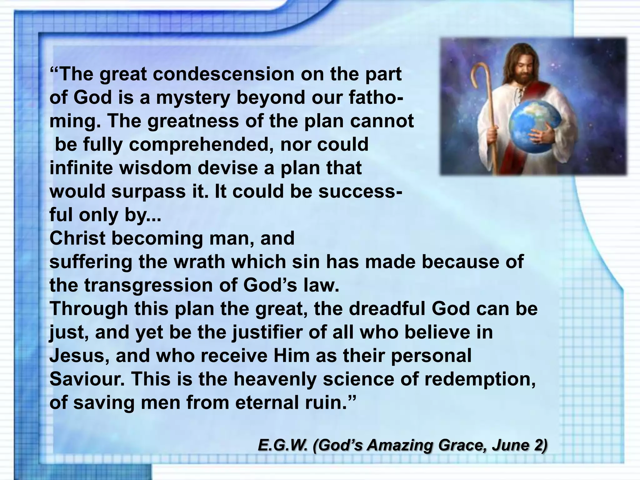 “The great condescension on the part
of God is a mystery beyond our fatho-
ming. The greatness of the plan cannot
be fully comprehended, nor could
infinite wisdom devise a plan that
would surpass it. It could be success-
ful only by...
Christ becoming man, and
suffering the wrath which sin has made because of
the transgression of God’s law.
Through this plan the great, the dreadful God can be
just, and yet be the justifier of all who believe in
Jesus, and who receive Him as their personal
Saviour. This is the heavenly science of redemption,
of saving men from eternal ruin.”
E.G.W. (God’s Amazing Grace, June 2)
 