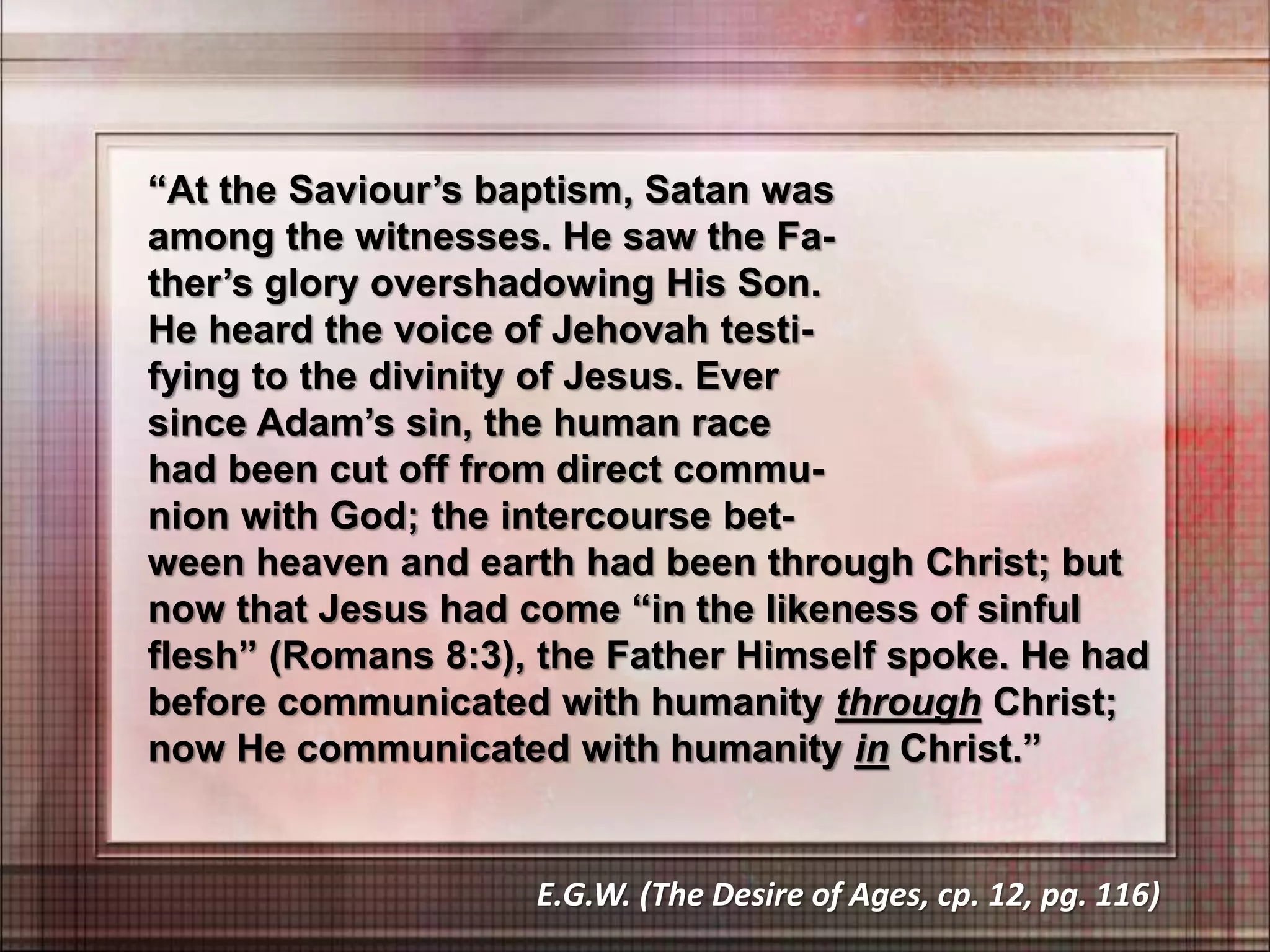 “At the Saviour’s baptism, Satan was
among the witnesses. He saw the Fa-
ther’s glory overshadowing His Son.
He heard the voice of Jehovah testi-
fying to the divinity of Jesus. Ever
since Adam’s sin, the human race
had been cut off from direct commu-
nion with God; the intercourse bet-
ween heaven and earth had been through Christ; but
now that Jesus had come “in the likeness of sinful
flesh” (Romans 8:3), the Father Himself spoke. He had
before communicated with humanity through Christ;
now He communicated with humanity in Christ.”
E.G.W. (The Desire of Ages, cp. 12, pg. 116)
 