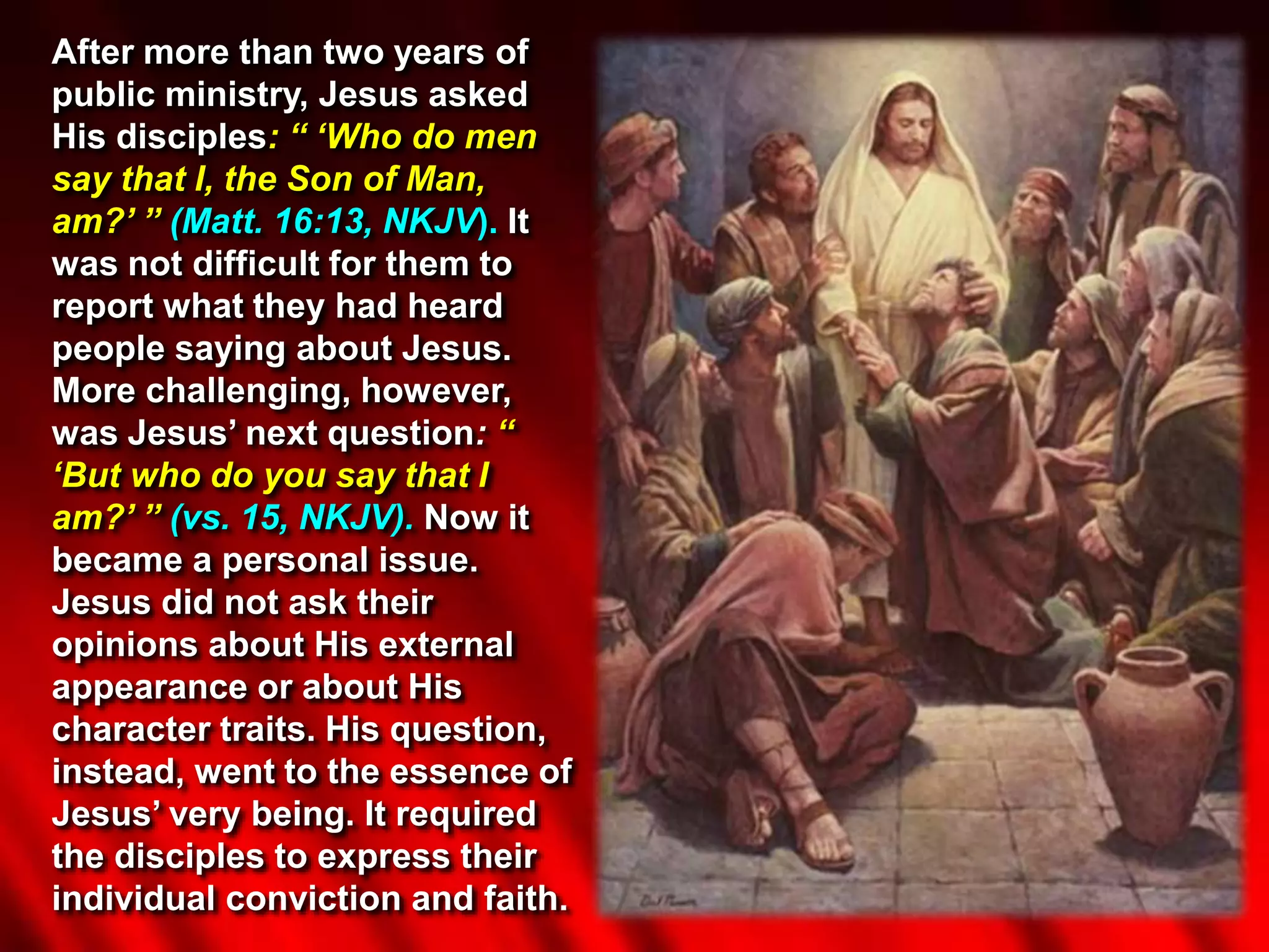 After more than two years of
public ministry, Jesus asked
His disciples: “ ‘Who do men
say that I, the Son of Man,
am?’ ” (Matt. 16:13, NKJV). It
was not difficult for them to
report what they had heard
people saying about Jesus.
More challenging, however,
was Jesus’ next question: “
‘But who do you say that I
am?’ ” (vs. 15, NKJV). Now it
became a personal issue.
Jesus did not ask their
opinions about His external
appearance or about His
character traits. His question,
instead, went to the essence of
Jesus’ very being. It required
the disciples to express their
individual conviction and faith.
 