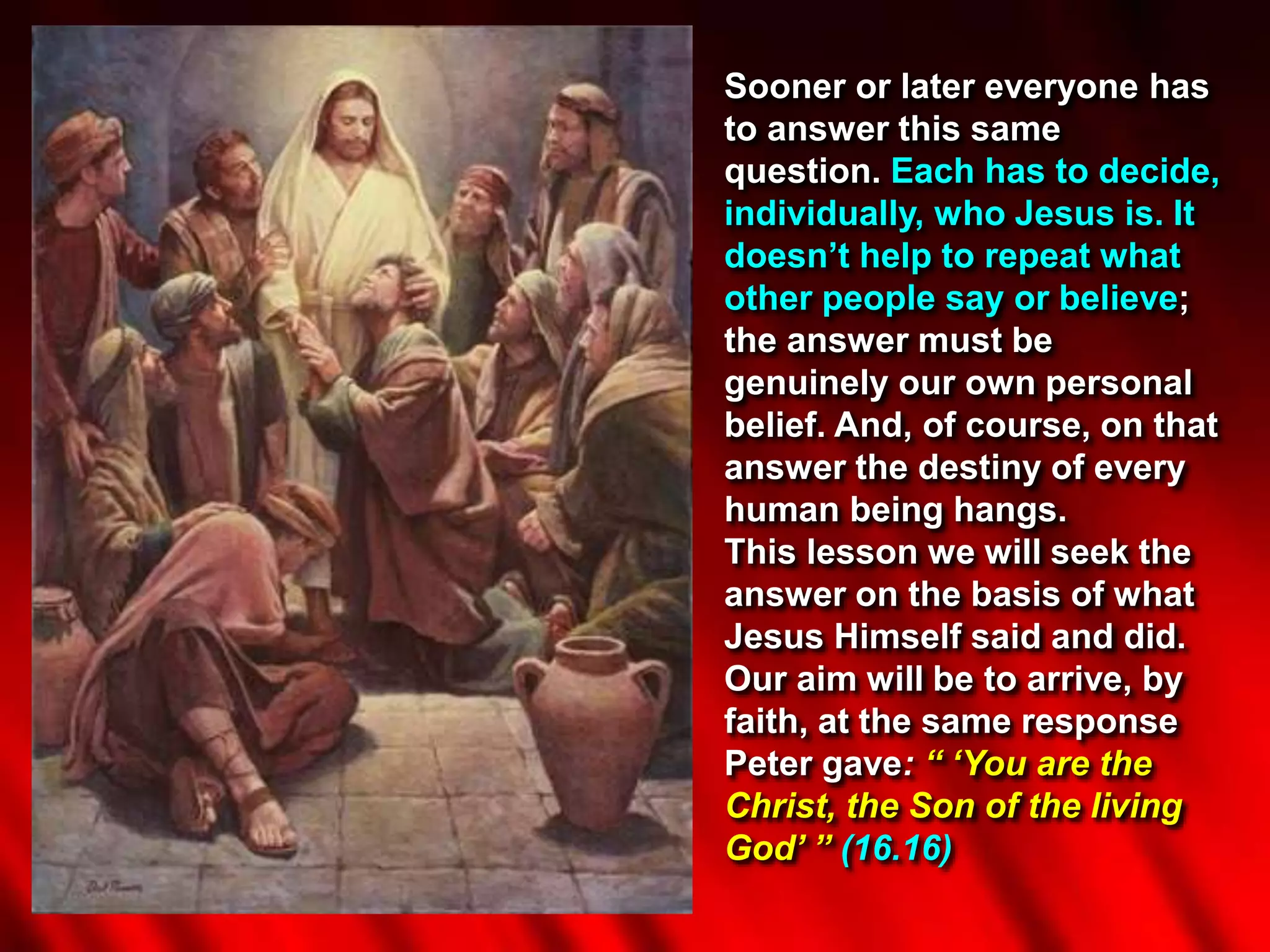 Sooner or later everyone has
to answer this same
question. Each has to decide,
individually, who Jesus is. It
doesn’t help to repeat what
other people say or believe;
the answer must be
genuinely our own personal
belief. And, of course, on that
answer the destiny of every
human being hangs.
This lesson we will seek the
answer on the basis of what
Jesus Himself said and did.
Our aim will be to arrive, by
faith, at the same response
Peter gave: “ ‘You are the
Christ, the Son of the living
God’ ” (16.16)
 