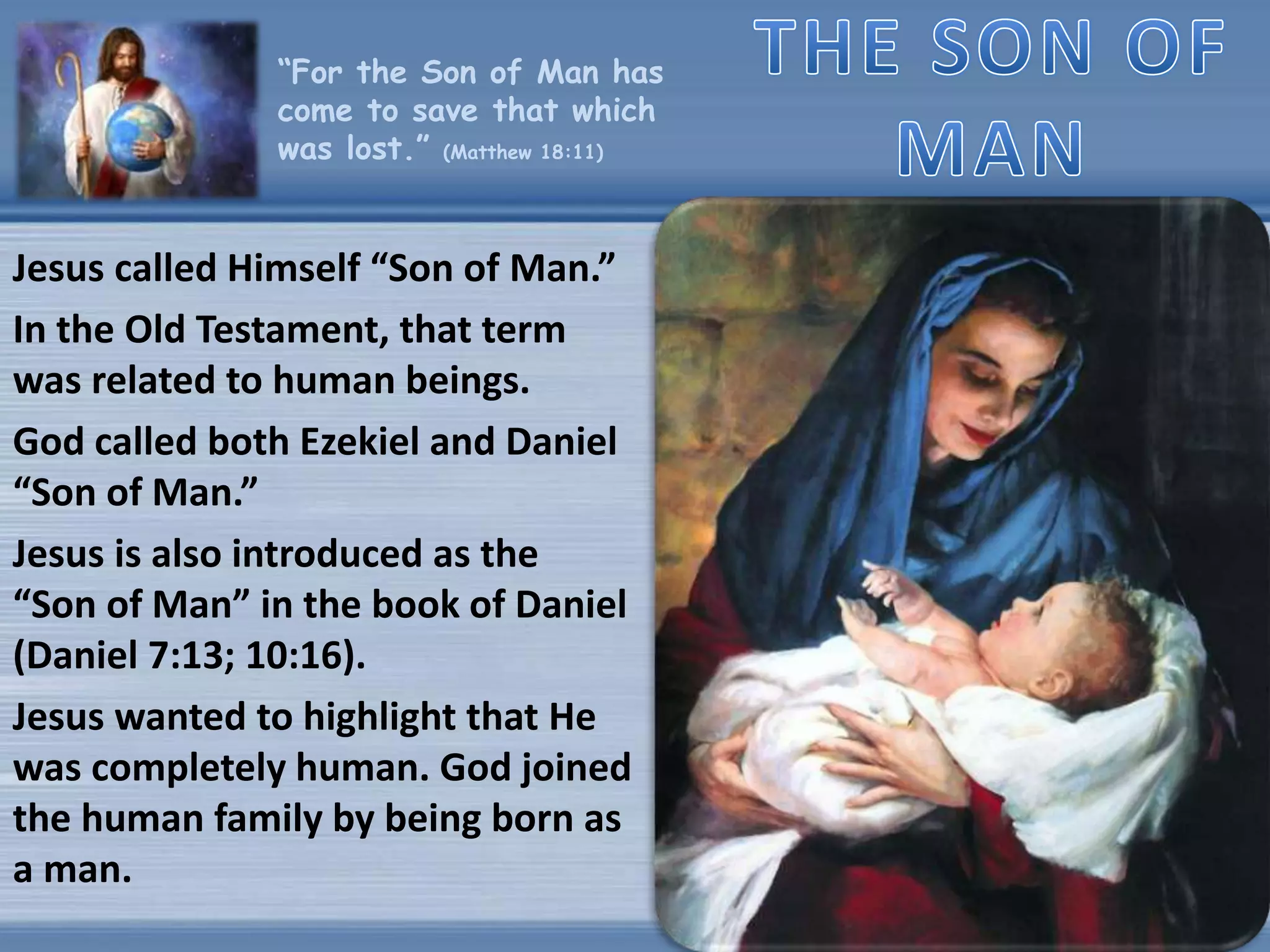 “For the Son of Man has
come to save that which
was lost.” (Matthew 18:11)
Jesus called Himself “Son of Man.”
In the Old Testament, that term
was related to human beings.
God called both Ezekiel and Daniel
“Son of Man.”
Jesus is also introduced as the
“Son of Man” in the book of Daniel
(Daniel 7:13; 10:16).
Jesus wanted to highlight that He
was completely human. God joined
the human family by being born as
a man.
 
