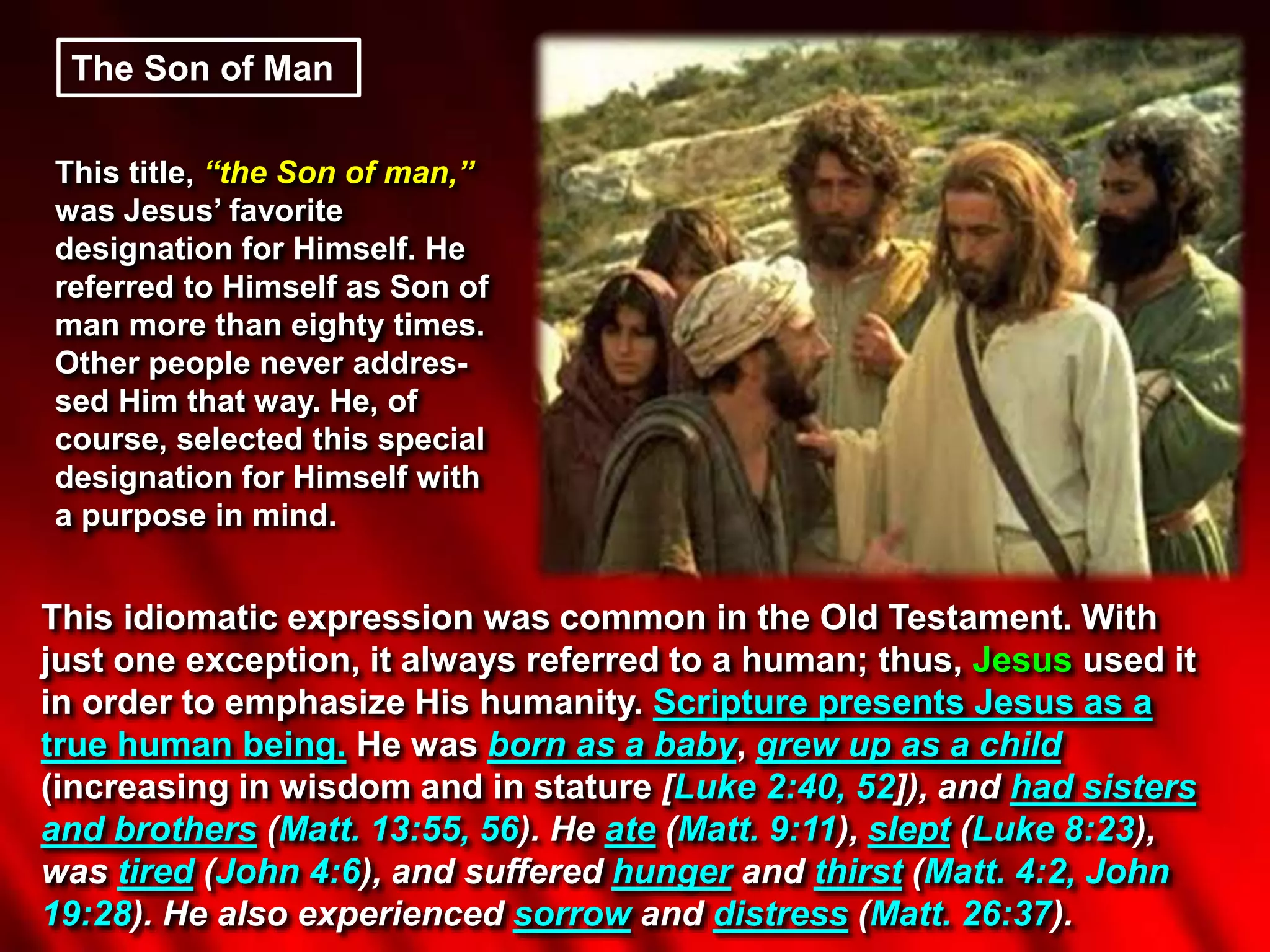 The Son of Man
This title, “the Son of man,”
was Jesus’ favorite
designation for Himself. He
referred to Himself as Son of
man more than eighty times.
Other people never addres-
sed Him that way. He, of
course, selected this special
designation for Himself with
a purpose in mind.
This idiomatic expression was common in the Old Testament. With
just one exception, it always referred to a human; thus, Jesus used it
in order to emphasize His humanity. Scripture presents Jesus as a
true human being. He was born as a baby, grew up as a child
(increasing in wisdom and in stature [Luke 2:40, 52]), and had sisters
and brothers (Matt. 13:55, 56). He ate (Matt. 9:11), slept (Luke 8:23),
was tired (John 4:6), and suffered hunger and thirst (Matt. 4:2, John
19:28). He also experienced sorrow and distress (Matt. 26:37).
 