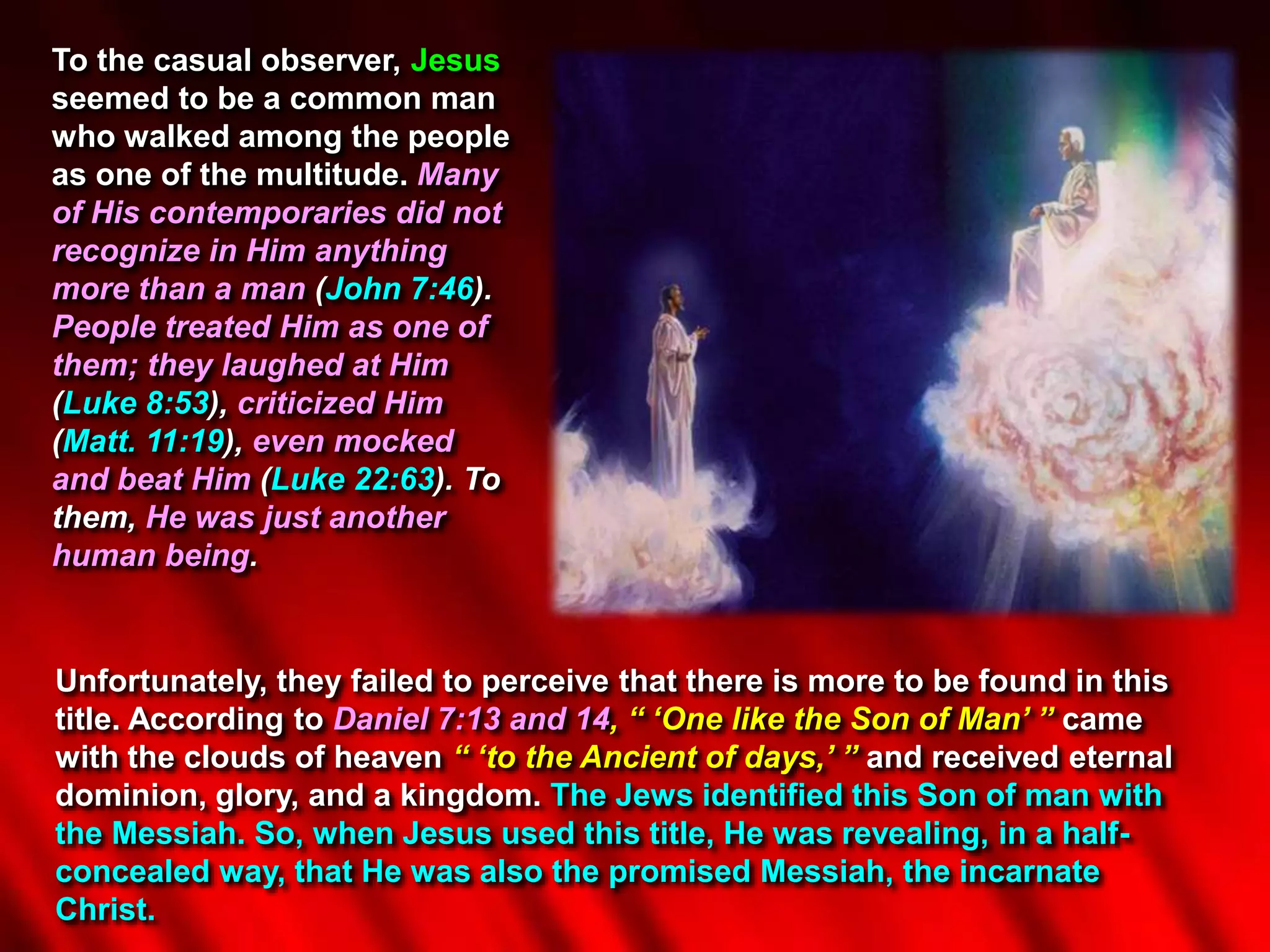 To the casual observer, Jesus
seemed to be a common man
who walked among the people
as one of the multitude. Many
of His contemporaries did not
recognize in Him anything
more than a man (John 7:46).
People treated Him as one of
them; they laughed at Him
(Luke 8:53), criticized Him
(Matt. 11:19), even mocked
and beat Him (Luke 22:63). To
them, He was just another
human being.
Unfortunately, they failed to perceive that there is more to be found in this
title. According to Daniel 7:13 and 14, “ ‘One like the Son of Man’ ” came
with the clouds of heaven “ ‘to the Ancient of days,’ ” and received eternal
dominion, glory, and a kingdom. The Jews identified this Son of man with
the Messiah. So, when Jesus used this title, He was revealing, in a half-
concealed way, that He was also the promised Messiah, the incarnate
Christ.
 