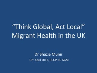 “Think Global, Act Local”
Migrant Health in the UK

         Dr Shazia Munir
     13th April 2012, RCGP JIC AGM
 