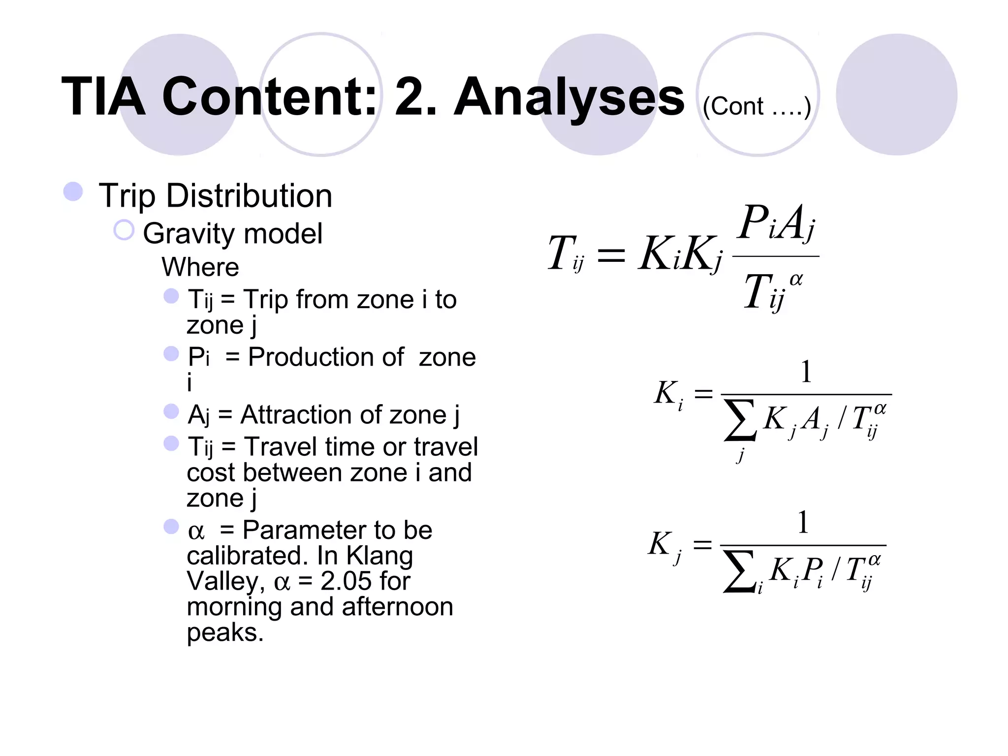 TIA Content: 2. Analyses (Cont ….)
 Trip Distribution
    Gravity model                              PiAj
       Where                          Tij = KiKj α
       Tij = Trip from zone i to               Tij
        zone j
       Pi = Production of zone
        i                                              1
                                           Ki =
       Aj = Attraction of zone j
       Tij = Travel time or travel
                                                  ∑j
                                                    K j A j / Tijα
        cost between zone i and
        zone j
       α = Parameter to be                            1
                                           Kj =
        calibrated. In Klang
        Valley, α = 2.05 for                      ∑i K i Pi / Tijα
        morning and afternoon
        peaks.
 