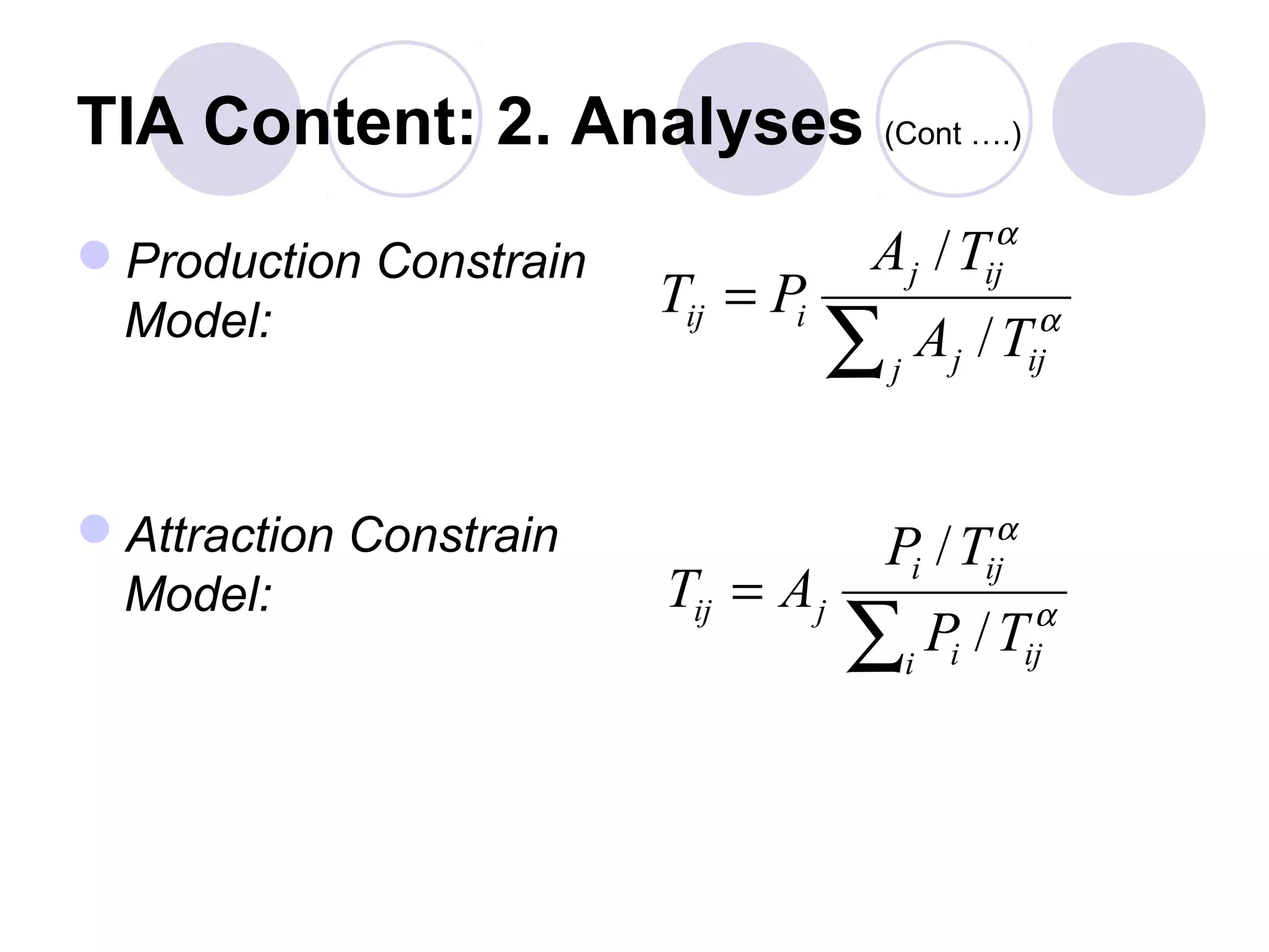 TIA Content: 2. Analyses (Cont ….)
                                                     α
Production Constrain               Aj / T          ij
                        Tij = Pi
 Model:
                                   ∑   j
                                               Aj / T     α
                                                         ij




Attraction Constrain                                α
                                       Pi / T       ij
 Model:                 Tij = A j
                                    ∑ P /T i    i
                                                          α
                                                         ij
 