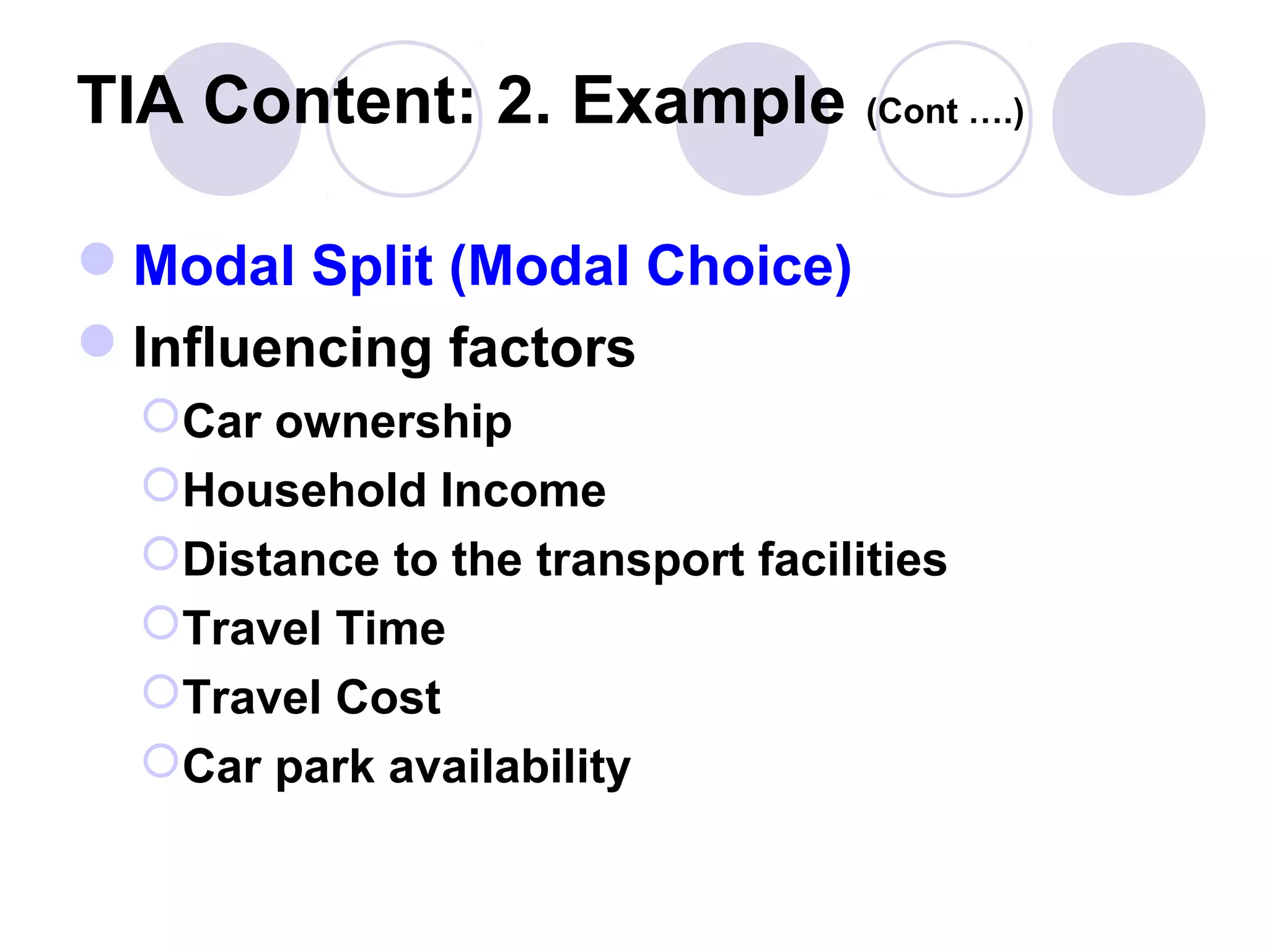 TIA Content: 2. Example (Cont ….)

Modal Split (Modal Choice)
Influencing factors
  Car ownership
  Household Income
  Distance to the transport facilities
  Travel Time
  Travel Cost
  Car park availability
 