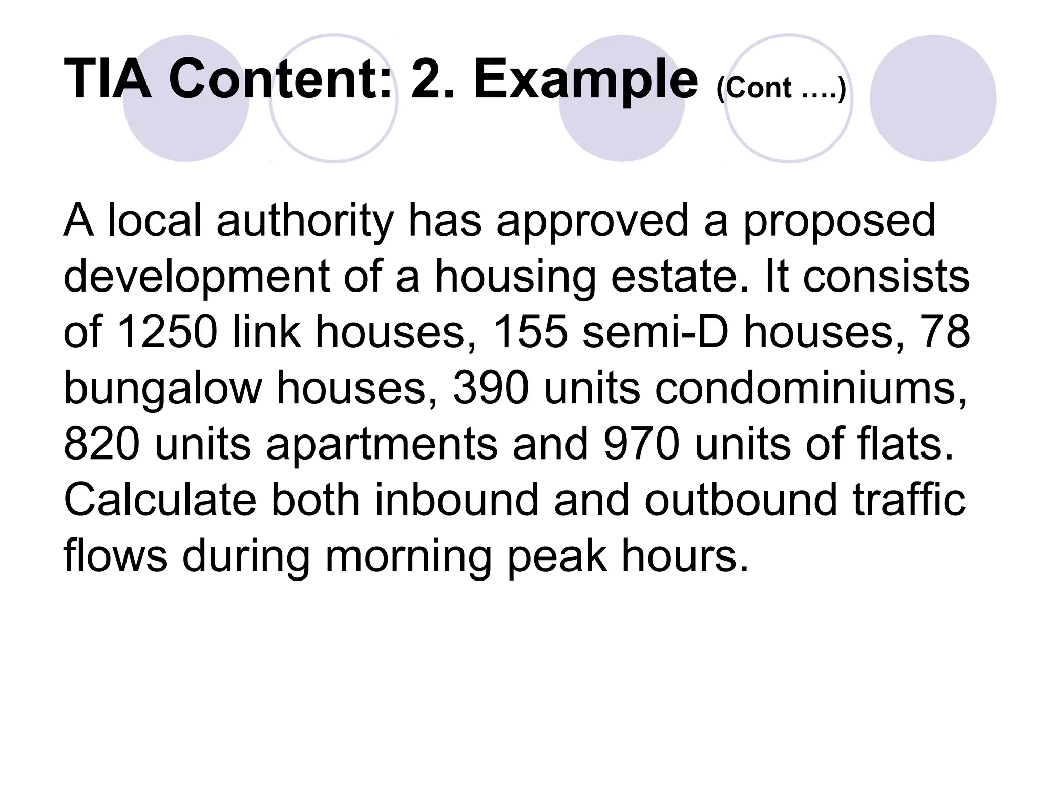 TIA Content: 2. Example (Cont ….)

A local authority has approved a proposed
development of a housing estate. It consists
of 1250 link houses, 155 semi-D houses, 78
bungalow houses, 390 units condominiums,
820 units apartments and 970 units of flats.
Calculate both inbound and outbound traffic
flows during morning peak hours.
 